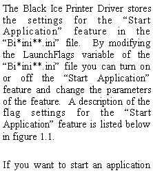 Text Box: The Black Ice Printer Driver stores the settings for the Start Application feature in the Bi*ini**.ini file.  By modifying the LaunchFlags variable of the Bi*ini**.ini file you can turn on or off the Start Application feature and change the parameters of the feature.  A description of the flag settings for the Start Application feature is listed below in figure 1.1.If you want to start an application 