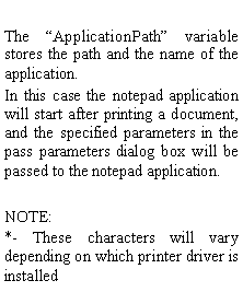 Text Box: The ApplicationPath variable stores the path and the name of the application.In this case the notepad application will start after printing a document, and the specified parameters in the pass parameters dialog box will be passed to the notepad application.NOTE:*- These characters will vary depending on which printer driver is installed 