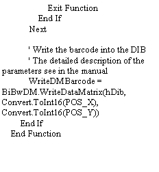 Text Box:                     Exit Function                End If            Next            ' Write the barcode into the DIB            ' The detailed description of the parameters see in the manual            WriteDMBarcode = BiBwDM.WriteDataMatrix(hDib, Convert.ToInt16(POS_X), Convert.ToInt16(POS_Y))        End If    End Function