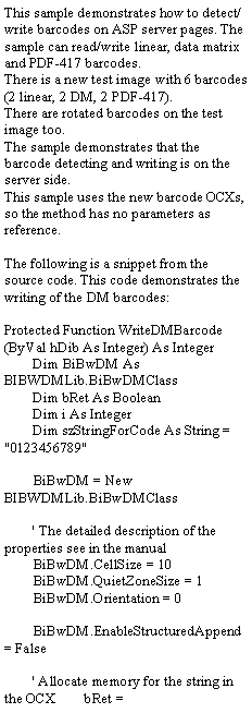 Text Box: This sample demonstrates how to detect/write barcodes on ASP server pages. The sample can read/write linear, data matrix and PDF-417 barcodes.There is a new test image with 6 barcodes (2 linear, 2 DM, 2 PDF-417).There are rotated barcodes on the test image too.The sample demonstrates that the barcode detecting and writing is on the server side. This sample uses the new barcode OCXs, so the method has no parameters as reference.The following is a snippet from the source code. This code demonstrates the writing of the DM barcodes:Protected Function WriteDMBarcode(ByVal hDib As Integer) As Integer        Dim BiBwDM As BIBWDMLib.BiBwDMClass        Dim bRet As Boolean        Dim i As Integer        Dim szStringForCode As String = "0123456789"        BiBwDM = New BIBWDMLib.BiBwDMClass        ' The detailed description of the properties see in the manual        BiBwDM.CellSize = 10        BiBwDM.QuietZoneSize = 1        BiBwDM.Orientation = 0        BiBwDM.EnableStructuredAppend = False        ' Allocate memory for the string in the OCX        bRet = 