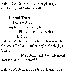 Text Box: BiBwDM.SetBarcodeArrayLength(szStringForCode.Length)        If bRet Then            For i = 0 To szStringForCode.Length - 1                ' Fill the array to write                If Not BiBwDM.SetBarcodeArrayElementAt(i, Convert.ToInt16(szStringForCode(i))) Then                    MsgBox.Text += "Element setting error in array!"                    BiBwDM.SetBarcodeArrayLength(0)